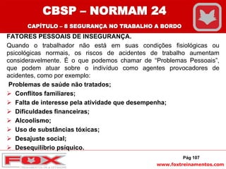 www.foxtreinamentos.com
FATORES PESSOAIS DE INSEGURANÇA.
Quando o trabalhador não está em suas condições fisiológicas ou
psicológicas normais, os riscos de acidentes de trabalho aumentam
consideravelmente. É o que podemos chamar de “Problemas Pessoais”,
que podem atuar sobre o indivíduo como agentes provocadores de
acidentes, como por exemplo:
Problemas de saúde não tratados;
 Conflitos familiares;
 Falta de interesse pela atividade que desempenha;
 Dificuldades financeiras;
 Alcoolismo;
 Uso de substâncias tóxicas;
 Desajuste social;
 Desequilíbrio psíquico.
Pág 107
CBSP – NORMAM 24
CAPÍTULO – 8 SEGURANÇA NO TRABALHO A BORDO
 