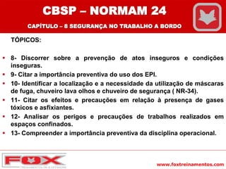 www.foxtreinamentos.com
TÓPICOS:
 8- Discorrer sobre a prevenção de atos inseguros e condições
inseguras.
 9- Citar a importância preventiva do uso dos EPI.
 10- Identificar a localização e a necessidade da utilização de máscaras
de fuga, chuveiro lava olhos e chuveiro de segurança ( NR-34).
 11- Citar os efeitos e precauções em relação à presença de gases
tóxicos e asfixiantes.
 12- Analisar os perigos e precauções de trabalhos realizados em
espaços confinados.
 13- Compreender a importância preventiva da disciplina operacional.
CBSP – NORMAM 24
CAPÍTULO – 8 SEGURANÇA NO TRABALHO A BORDO
 