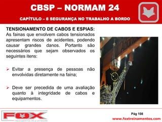 www.foxtreinamentos.com
TENSIONAMENTO DE CABOS E ESPIAS:
As fainas que envolvem cabos tensionados
apresentam riscos de acidentes, podendo
causar grandes danos. Portanto são
necessários que sejam observados os
seguintes itens:
 Evitar a presença de pessoas não
envolvidas diretamente na faina;
 Deve ser precedida de uma avaliação
quanto à integridade de cabos e
equipamentos.
Pág 108
CBSP – NORMAM 24
CAPÍTULO – 8 SEGURANÇA NO TRABALHO A BORDO
 