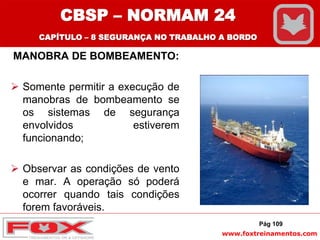 www.foxtreinamentos.com
MANOBRA DE BOMBEAMENTO:
 Somente permitir a execução de
manobras de bombeamento se
os sistemas de segurança
envolvidos estiverem
funcionando;
 Observar as condições de vento
e mar. A operação só poderá
ocorrer quando tais condições
forem favoráveis.
Pág 109
CBSP – NORMAM 24
CAPÍTULO – 8 SEGURANÇA NO TRABALHO A BORDO
 