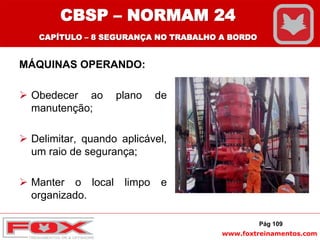 www.foxtreinamentos.com
MÁQUINAS OPERANDO:
 Obedecer ao plano de
manutenção;
 Delimitar, quando aplicável,
um raio de segurança;
 Manter o local limpo e
organizado.
Pág 109
CBSP – NORMAM 24
CAPÍTULO – 8 SEGURANÇA NO TRABALHO A BORDO
 