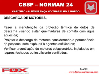 www.foxtreinamentos.com
DESCARGA DE MOTORES.
Fazer a manutenção da proteção térmica de dutos de
descarga visando evitar queimaduras de contato com água
aquecida;
Projetar a descarga de motores considerando a permanência
de pessoas, sem expô-las à agentes asfixiantes;
Verificar a ventilação de motores estacionários, instalados em
lugares fechados ou insuficiente ventilados.
Pág 109
CBSP – NORMAM 24
CAPÍTULO – 8 SEGURANÇA NO TRABALHO A BORDO
 