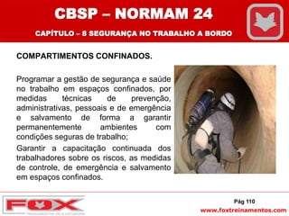 www.foxtreinamentos.com
COMPARTIMENTOS CONFINADOS.
Programar a gestão de segurança e saúde
no trabalho em espaços confinados, por
medidas técnicas de prevenção,
administrativas, pessoais e de emergência
e salvamento de forma a garantir
permanentemente ambientes com
condições seguras de trabalho;
Garantir a capacitação continuada dos
trabalhadores sobre os riscos, as medidas
de controle, de emergência e salvamento
em espaços confinados.
Pág 110
CBSP – NORMAM 24
CAPÍTULO – 8 SEGURANÇA NO TRABALHO A BORDO
 