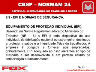 www.foxtreinamentos.com
8.9 - EPI E NORMAS DE SEGURANÇA.
EQUIPAMENTO DE PROTEÇÃO INDIVIDUAL (EPI).
Baseado na Norma Regulamentadora do Ministério do
Trabalho (NR – 6) o EPI é todo dispositivo de uso
individual, de fabricação nacional ou estrangeira, destinado
a proteger a saúde e a integridade física do trabalhador. A
empresa é obrigada a fornecer aos empregados,
gratuitamente, EPI adequado ao risco inerentes ao tipo de
atividade a ser desenvolvida e em perfeito estado de
conservação e funcionamento.
Pág 111
CBSP – NORMAM 24
CAPÍTULO – 8 SEGURANÇA NO TRABALHO A BORDO
 