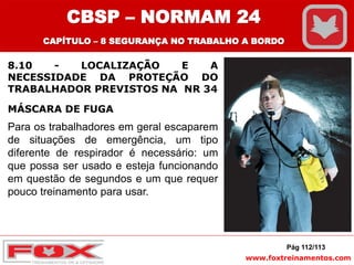 www.foxtreinamentos.com
8.10 - LOCALIZAÇÃO E A
NECESSIDADE DA PROTEÇÃO DO
TRABALHADOR PREVISTOS NA NR 34
Pág 112/113
Para os trabalhadores em geral escaparem
de situações de emergência, um tipo
diferente de respirador é necessário: um
que possa ser usado e esteja funcionando
em questão de segundos e um que requer
pouco treinamento para usar.
CBSP – NORMAM 24
CAPÍTULO – 8 SEGURANÇA NO TRABALHO A BORDO
MÁSCARA DE FUGA
 