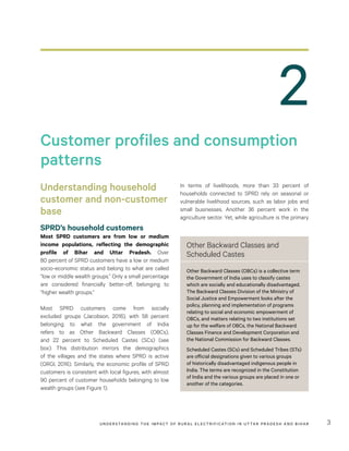 UNDER STANDING THE IMPACT OF RURAL ELECTRIFICATION IN UTTAR PRADESH AND BIHAR 3
2
In terms of livelihoods, more than 33  percent of
households connected to SPRD rely on seasonal or
vulnerable livelihood sources, such as labor jobs and
small businesses. Another 36  percent work in the
agriculture sector. Yet, while agriculture is the primary
Understanding household
customer and non-customer
base
SPRD’s household customers
Most SPRD customers are from low or medium
income populations, reflecting the demographic
profile of Bihar and Uttar Pradesh. Over
80 percent of SPRD customers have a low or medium
socio-economic status and belong to what are called
“low or middle wealth groups.” Only a small percentage
are considered financially better-off, belonging to
“higher wealth groups.”
Most SPRD customers come from socially
excluded groups (Jacobson, 2016), with 58 percent
belonging to what the government of India
refers to as Other Backward Classes (OBCs),
and 22 percent to Scheduled Castes (SCs) (see
box). This distribution mirrors the demographics
of the villages and the states where SPRD is active
(ORGI, 2016). Similarly, the economic profile of SPRD
customers is consistent with local figures, with almost
90 percent of customer households belonging to low
wealth groups (see Figure 1).
Customer profiles and consumption
patterns
Other Backward Classes and
Scheduled Castes
Other Backward Classes (OBCs) is a collective term
the Government of India uses to classify castes
which are socially and educationally disadvantaged.
The Backward Classes Division of the Ministry of
Social Justice and Empowerment looks after the
policy, planning and implementation of programs
relating to social and economic empowerment of
OBCs, and matters relating to two institutions set
up for the welfare of OBCs, the National Backward
Classes Finance and Development Corporation and
the National Commission for Backward Classes.
Scheduled Castes (SCs) and Scheduled Tribes (STs)
are official designations given to various groups
of historically disadvantaged indigenous people in
India. The terms are recognized in the Constitution
of India and the various groups are placed in one or
another of the categories.
 