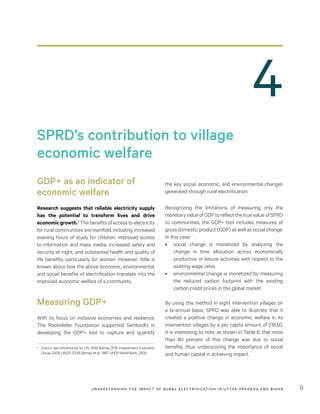 UNDER STANDING THE IMPACT OF RURAL ELECTRIFICATION IN UTTAR PRADESH AND BIHAR 9
the key social, economic, and environmental changes
generated through rural electrification.
Recognizing the limitations of measuring only the
monetary value of GDP to reflect the true value of SPRD
to communities, the GDP+ tool includes measures of
gross domestic product (GDP) as well as social change.
In this case:
•	 social change is monetized by analyzing the
change in time allocation across economically
productive or leisure activities with respect to the
existing wage rates
•	 environmental change is monetized by measuring
the reduced carbon footprint with the existing
carbon credit prices in the global market.
By using this method in eight intervention villages on
a bi-annual basis, SPRD was able to illustrate that it
created a positive change in economic welfare in its
intervention villages by a per capita amount of $18.50.
It is interesting to note, as shown in Table 6, that more
than 80  percent of this change was due to social
benefits, thus underscoring the importance of social
and human capital in achieving impact.
GDP+ as an indicator of
economic welfare
Research suggests that reliable electricity supply
has the potential to transform lives and drive
economicgrowth.6
Thebenefitsofaccesstoelectricity
for rural communities are manifold, including increased
evening hours of study for children, improved access
to information and mass media, increased safety and
security at night, and substantial health and quality of
life benefits, particularly for women. However, little is
known about how the above economic, environmental,
and social benefits of electrification translate into the
improved economic welfare of a community.
Measuring GDP+
With its focus on inclusive economies and resilience,
The Rockefeller Foundation supported Sambodhi in
developing the GDP+ tool to capture and quantify
6	 Source: see reference list for UN, 2016; Barnes, 2014; Independent Evaluation
Group, 2008; UNDP, 2009; Barnes, et al., 1997; UNDP-World Bank, 2004.
SPRD’s contribution to village
economic welfare
4
 