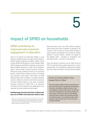 UNDER STANDING THE IMPACT OF RURAL ELECTRIFICATION IN UTTAR PRADESH AND BIHAR 15
Impact of SPRD on households
SPRD contributes to
improved and sustained
engagement in education
Close to 97 percent of school-age children in rural
India are enrolled in public or private schools (Pratham,
2015) including 94 percent of children in Bihar (Times
of India, 2015) and 96 percent in Uttar Pradesh (CMS,
2013). However, as the 2015 Annual Status of Education
Report (ASER)8 pointed out, a high rate of enrollment
doesn’t ensure better learning outcomes (Pratham,
2015); poor study conditions at home is one of the key
barriers. Inside Primary School–A Study of Teaching
and Learning in Rural India, a 2011 report by ASER
(Bhattacharjea, 2011), indicated a correlation between
access to electricity at home and learning outcomes
of school children. While it is too early to attribute
education outcomes to SPRD, this is an important
correlation for the Foundation and stakeholders to be
cognizant of as the initiative moves forward.
Enabling longer and improved study conditions has
been one of SPRD’s most important results to date.
8	 ASER is an annual survey that aims to provide reliable annual estimates
of children’s schooling status and basic learning levels for each state
and rural district in India. ASER has been conducted every year since
2005 in almost all rural districts of India.
Monitoring data since June 2015 indicate children’s
after-sunset study hours increased an average of 30
minutes – from 1.5 hours to 2 hours. While increase in
study duration is considered a very important change,
parents of school children consider the quality of
the lighting itself – including its consistency and
illumination level – to be even more impactful.
Some 67 percent of parents cite the fixed timing of
ESCO household power supply (usually the six hours
between 6pm and midnight) as helping their children
plan their study time better. They also cite the benefits
5
Parent of school children from
Supaul District, Bihar
“You can’t expect a child to study for more than two
hours after school. But it is important that whatever
time he or she studies is effective. Earlier, it was
very difficult to make the kids study in the evening
under the kerosene lamp. They would complain of
eye irritation. The boys would even start fighting
with each other for space, since the lamp covered
very little area. Now, I can actually see them study
properly under the bulb, even if it is for the same
duration as earlier.”
 