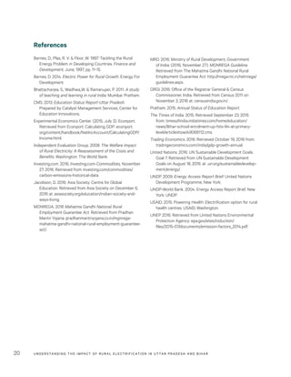 UNDER STANDING THE IMPACT OF RURAL ELECTRIFICATION IN UTTAR PRADESH AND BIHAR20
MRD. 2016. Ministry of Rural Development, Government
of India. (2016, November 27). MGNREGA Guideline.
Retrieved from The Mahatma Gandhi National Rural
Employment Guarantee Act: http://nrega.nic.in/netnrega/
guidelines.aspx.
ORGI. 2016. Office of the Registrar General & Census
Commissioner, India. Retrieved from Census 2011 on
November 3, 2016 at: censusindia.gov.in/.
Pratham. 2015. Annual Status of Education Report.
The Times of India. 2015. Retrieved September 23, 2015
from: timesofindia.indiatimes.com/home/education/
news/Bihar-school-enrolment-up-hits-94-at-primary-
level/articleshow/49068112.cms.
Trading Economics. 2016. Retrieved October 19, 2016 from:
tradingeconomics.com/india/gdp-growth-annual.
United Nations. 2016. UN Sustainable Development Goals:
Goal 7. Retrieved from UN Sustainable Development
Goals on August 18, 2016. at :.un.org/sustainabledevelop-
ment/energy/.
UNDP. 2009. Energy Access Report Brief. United Nations
Development Programme, New York.
UNDP-World Bank. 2004. Energy Access Report Brief. New
York: UNDP.
USAID. 2015. Powering Health: Electrification option for rural
health centres. USAID, Washington.
UNEP 2016. Retrieved from United Nations Environmental
Protection Agency: epa.gov/sites/roduction/
files/2015-07/documents/emission-factors_2014.pdf.
References
Barnes, D., Plas, R. V. & Floor, W. 1997. Tackling the Rural
Energy Problem in Developing Countries. Finance and
Development, June, 1997, pp. 11-15.
Barnes, D. 2014. Electric Power for Rural Growth. Energy For
Development.
Bhattacharjea, S., Wadhwa,,W. & Ramanujan, P. 2011. A study
of teaching and learning in rural India. Mumbai: Pratham.
CMS. 2013. Education Status Report-Uttar Pradesh.
Prepared by Catalyst Management Services, Center for
Education Innovations.
Experimental Economics Center. (2015, July 3). Econport.
Retrieved from Econport: Calculating GDP: econport.
org/content/handbook/NatIncAccount/CalculatingGDP/
Income.html.
Independent Evaluation Group. 2008. The Welfare Impact
of Rural Electricity: A Reassessment of the Costs and
Benefits. Washington: The World Bank.
Investing.com. 2016, Investing.com-Commodities, November
27, 2016. Retrieved from investing.com/commodities/
carbon-emissions-historical-data.
Jacobson, D. 2016. Asia Society: Centre for Global
Education. Retrieved from Asia Society on December 6,
2016 at: asiasociety.org/education/indian-society-and-
ways-living.
MGNREGA, 2016 Mahatma Gandhi National Rural
Employment Guarantee Act. Retrieved from Pradhan
Mantri Yojana: pradhanmantriyojana.co.in/mgnrega-
mahatma-gandhi-national-rural-employment-guarantee-
act/.
 