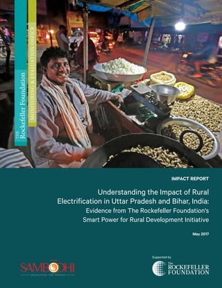 IMPACT REPORT
Understanding the Impact of Rural
Electrification in Uttar Pradesh and Bihar, India:
Evidence from The Rockefeller Foundation's
Smart Power for Rural Development Initiative
May 2017
Supported by
THE
RockefellerFoundation
MONITORING&EVALUATIONOFFICE
 