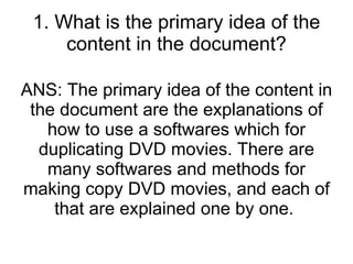1. What is the primary idea of the content in the document? ANS: The primary idea of the content in the document are the explanations of how to use a softwares which for duplicating DVD movies. There are many softwares and methods for making copy DVD movies, and each of that are explained one by one.  