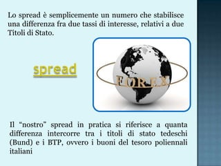 Lo spread è semplicemente un numero che stabilisce
una differenza fra due tassi di interesse, relativi a due
Titoli di Stato.

Il “nostro” spread in pratica si riferisce a quanta
differenza intercorre tra i titoli di stato tedeschi
(Bund) e i BTP, ovvero i buoni del tesoro poliennali
italiani

 