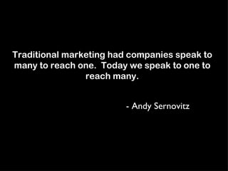 Traditional marketing had companies speak to many to reach one.  Today we speak to one to reach many. - Andy Sernovitz 