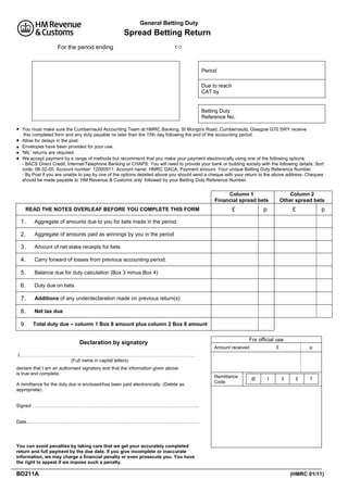 General Betting Duty

Spread Betting Return
For the period ending

to

Period
Due to reach
CAT by

Betting Duty
Reference No.






You must make sure the Cumbernauld Accounting Team at HMRC Banking, St Mungo's Road, Cumbernauld, Glasgow G70 5WY receive
this completed form and any duty payable no later than the 15th day following the end of the accounting period.
Allow for delays in the post.
Envelopes have been provided for your use.
'NIL' returns are required.
We accept payment by a range of methods but recommend that you make your payment electronically using one of the following options:
- BACS Direct Credit, Internet/Telephone Banking or CHAPS. You will need to provide your bank or building society with the following details: Sort
code: 08-32-00. Account number: 12000911. Account name: HMRC GACA. Payment amount. Your unique Betting Duty Reference Number.
- By Post if you are unable to pay by one of the options detailed above you should send a cheque with your return to the above address. Cheques
should be made payable to ‘HM Revenue & Customs only’ followed by your Betting Duty Reference Number.

Column 1
Financial spread bets
READ THE NOTES OVERLEAF BEFORE YOU COMPLETE THIS FORM

1.

Carry forward of losses from previous accounting period.

5.

Balance due for duty calculation (Box 3 minus Box 4)

6.

Duty due on bets

7.

Additions of any underdeclaration made on previous return(s)

8.

Net tax due

9.

p

Amount of net stake receipts for bets

4.

£

Aggregate of amounts paid as winnings by you in the period

3.

p

Aggregate of amounts due to you for bets made in the period

2.

£

Column 2
Other spread bets

Total duty due – column 1 Box 8 amount plus column 2 Box 8 amount
For official use

Declaration by signatory

Amount received

£

p

I,……………………………………………………………………………………….…………
(Full name in capital letters)
declare that I am an authorised signatory and that the information given above
is true and complete.
A remittance for the duty due is enclosed/has been paid electronically. (Delete as
appropriate).

Remittance
Code

Ø

1

3

5

7

Signed ……………………………………………………………………………………………..

Date..……………………………………………………………………………………………….

You can avoid penalties by taking care that we get your accurately completed
return and full payment by the due date. If you give incomplete or inaccurate
information, we may charge a financial penalty or even prosecute you. You have
the right to appeal if we impose such a penalty.

BD211A

(HMRC 01/11)

 
