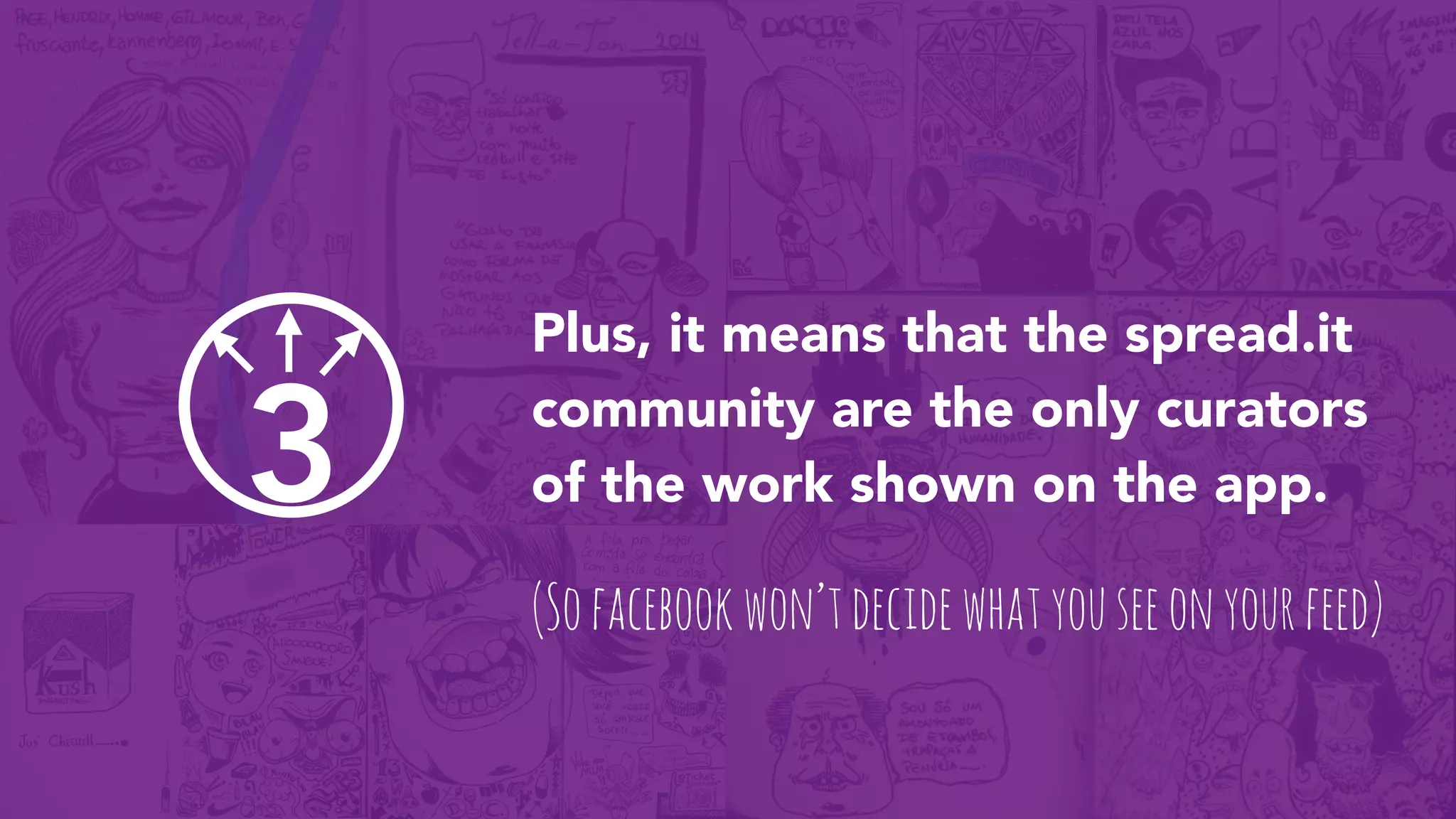 3
Plus, it means that the spread.it
community are the only curators
of the work shown on the app.
(Sofacebookwon’tdecidewhatyouseeonyourfeed)
 