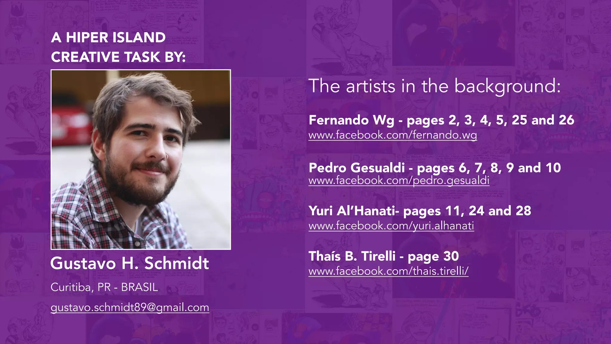 Gustavo H. Schmidt
Curitiba, PR - BRASIL
gustavo.schmidt89@gmail.com
A HIPER ISLAND
CREATIVE TASK BY:
The artists in the background:
www.facebook.com/fernando.wg
Fernando Wg - pages 2, 3, 4, 5, 25 and 26
www.facebook.com/pedro.gesualdi
www.facebook.com/yuri.alhanati
Yuri Al’Hanati- pages 11, 24 and 28
www.facebook.com/thais.tirelli/
Thaís B. Tirelli - page 30
Pedro Gesualdi - pages 6, 7, 8, 9 and 10
 