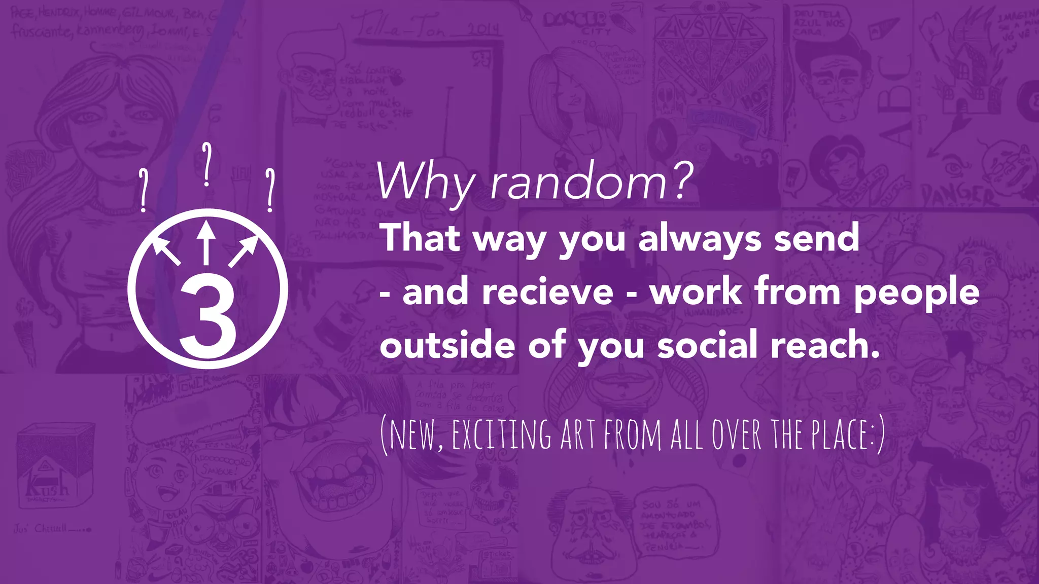 3
That way you always send
- and recieve - work from people
outside of you social reach.
? ? ?
(new,excitingartfromallovertheplace:)
Why random?
 