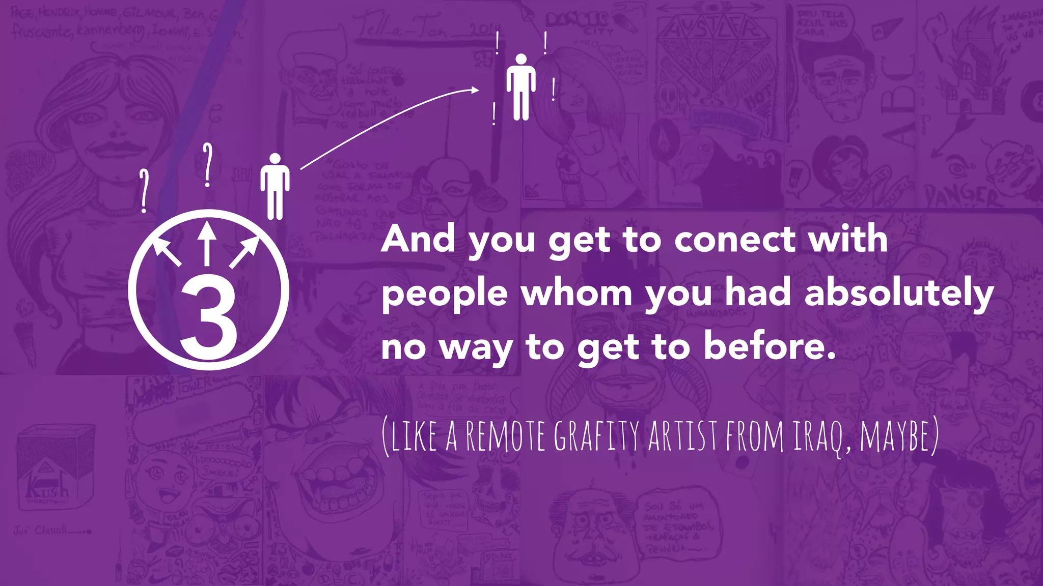 3
And you get to conect with
people whom you had absolutely
no way to get to before.
? ?
(likearemotegrafityartistfromiraq,maybe)
! !
!
!
 