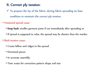 II. Correct ply tension:
 To prepare the lay of the fabric, during fabric spreading its base
condition to maintain the correct ply tension.
• Tensioned spread cause
• Snap back: smaller garment parts if cut immediately after spreading or
• If spread is supposed to relax, the spread may be shorter than the marker
• Slack tension cause:
• Create billow and ridges in the spread
• Oversized pieces
• In accurate assembly
• Time waste for correction pattern shape and size
 