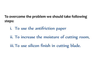 To overcome the problem we should take following
steps:
i. To use the antifriction paper
ii. To increase the moisture of cutting room,
iii.To use silicon finish in cutting blade.
 
