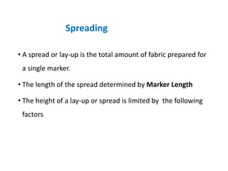 • A spread or lay-up is the total amount of fabric prepared for
a single marker.
• The length of the spread determined by Marker Length
• The height of a lay-up or spread is limited by the following
factors
Spreading
 