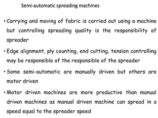 Semi-automatic spreading machines
• Carrying and moving of fabric is carried out using a machine
but controlling spreading quality is the responsibility of
spreader
• Edge alignment, ply counting, end cutting, tension controlling
may be responsible of the responsible of the spreader
• Some semi-automatic are manually driven but others are
motor driven
• Motor driven machines are more productive than manual
driven machines as manual driven machine can spread in a
speed equal to the spreader speed
 