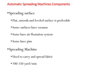 Automatic Spreading Machines Components
•Spreading surface
•Flat, smooth and leveled surface is preferable
•Some surfaces have vacuum
•Some have air floatation system
•Some have pins
•Spreading Machine
•Used to carry and spread fabric
•100-150 yard/min
 
