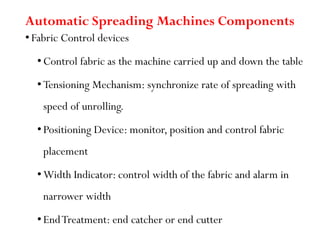 Automatic Spreading Machines Components
• Fabric Control devices
• Control fabric as the machine carried up and down the table
• Tensioning Mechanism: synchronize rate of spreading with
speed of unrolling.
• Positioning Device: monitor, position and control fabric
placement
• Width Indicator: control width of the fabric and alarm in
narrower width
• EndTreatment: end catcher or end cutter
 