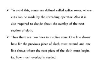  To avoid this, zones are defined called splice zones, where
cuts can be made by the spreading operator. Also it is
also required to decide about the overlap of the next
section of cloth.
 Thus there are two lines in a splice zone: One line shows
how far the previous piece of cloth must extend, and one
line shows where the next piece of the cloth must begin,
i.e. how much overlap is needed.
 