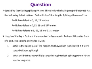 Question
Spreading fabric using splicing system. Three rolls which are going to be spread has
the following defect pattern. Each rolls has 35m length. Splicing allowance 2cm
Roll1: has defect in 3, 11, 23 meters
Roll2: has defect in 7,13, 19 and 27th meter
Roll3: has defects in 5, 16, 22 and 31st meter
Length of the lay is 6mt and there are two splice areas in 2nd and 4th meter from
one end. The splicing allowance is 2cm.
1. What is the splice loss of the fabric? And how much fabric saved if it were
spread without splicing?
2. What will be the answer if it is spread using interlock splicing system? 5cm
interlocking area.
 