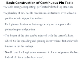 Basic Construction of Continuous Pin Table
•A table having a supporting, perforated/slotted top structure
•A plurality of pin/needle mechanisms distributed over at least a
portion of said supporting surface
•Each pin mechanism includes a generally vertical pin with a
pointed upper end portion
•The height of the pins can be adjusted with the turn of a hand-
wheel. So the spreading and pinning is convenient, fast and avoids
tension in the lay package.
•Needle bars for longitudinal movement of a set of pins on the bar.
Individual pins may be deactivated.
 
