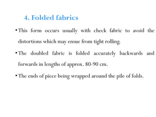 •This form occurs usually with check fabric to avoid the
distortions which may ensue from tight rolling.
•The doubled fabric is folded accurately backwards and
forwards in lengths of approx. 80-90 cm.
•The ends of piece being wrapped around the pile of folds.
4. Folded fabrics
 