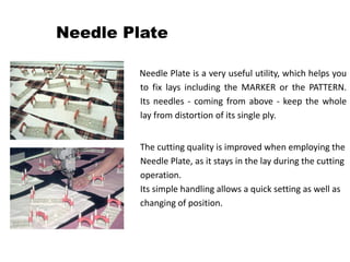 Needle Plate
Needle Plate is a very useful utility, which helps you
to fix lays including the MARKER or the PATTERN.
Its needles - coming from above - keep the whole
lay from distortion of its single ply.
The cutting quality is improved when employing the
Needle Plate, as it stays in the lay during the cutting
operation.
Its simple handling allows a quick setting as well as
changing of position.
 