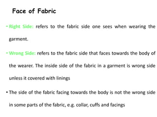 Face of Fabric
• Right Side: refers to the fabric side one sees when wearing the
garment.
• Wrong Side: refers to the fabric side that faces towards the body of
the wearer. The inside side of the fabric in a garment is wrong side
unless it covered with linings
• The side of the fabric facing towards the body is not the wrong side
in some parts of the fabric, e.g. collar, cuffs and facings
 