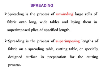 Spreading is the process of unwinding large rolls of
fabric onto long, wide tables and laying them in
superimposed plies of specified length.
SPREADING
Spreading is the process of superimposing lengths of
fabric on a spreading table, cutting table, or specially
designed surface in preparation for the cutting
process.
 