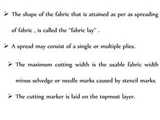  The shape of the fabric that is attained as per as spreading
of fabric , is called the ‘’fabric lay’’ .
 A spread may consist of a single or multiple plies.
 The maximum cutting width is the usable fabric width
minus selvedge or needle marks caused by stencil marks.
 The cutting marker is laid on the topmost layer.
 