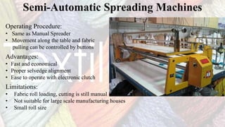 Semi-Automatic Spreading Machines
Operating Procedure:
• Same as Manual Spreader
• Movement along the table and fabric
pulling can be controlled by buttons
Advantages:
• Fast and economical
• Proper selvedge alignment
• Ease to operate with electronic clutch
Limitations:
• Fabric roll loading, cutting is still manual
• Not suitable for large scale manufacturing houses
• Small roll size
 