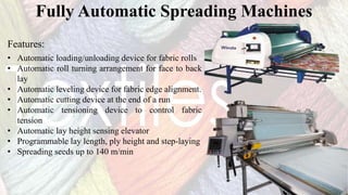 Fully Automatic Spreading Machines
• Automatic loading/unloading device for fabric rolls
• Automatic roll turning arrangement for face to back
lay
• Automatic leveling device for fabric edge alignment.
• Automatic cutting device at the end of a run
• Automatic tensioning device to control fabric
tension
• Automatic lay height sensing elevator
• Programmable lay length, ply height and step-laying
• Spreading seeds up to 140 m/min
Features:
 