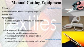 Scissors
Are normally used when cutting only single or
double plies
Advantages:
• Almost all types of cloths are cut by scissors
• Very cheap
Limitations and disadvantages:
• Cannot be used for mass production
• Cannot cut more than 2-3 piles of fabrics
• Low speed
• Impossible to work continuously for long hours
Manual Cutting Equipment
Laser guided scissors
Electric Scissors
Decorative Edge scissors
 