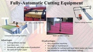 Fully-Automatic Cutting Equipment
Advantages
• Cutting defects are less
• Less labor cost
• Suitable for very large scale of production
• No need of marker paper
Disadvantages
• Very expensive machines
• Very high on maintenance
• Not suitable for cutting multi level fabric (water-jet, laser)
• Not suitable for synthetic fabric(laser cutting)
Computerized cutting machine
Laser cutting machine
Water-jet fabric cutting
Plasma cutting machine
 