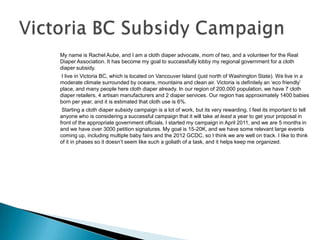 My name is Rachel Aube, and I am a cloth diaper advocate, mom of two, and a volunteer for the Real
Diaper Association. It has become my goal to successfully lobby my regional government for a cloth
diaper subsidy.
 I live in Victoria BC, which is located on Vancouver Island (just north of Washington State). We live in a
moderate climate surrounded by oceans, mountains and clean air. Victoria is definitely an ‘eco friendly’
place, and many people here cloth diaper already. In our region of 200,000 population, we have 7 cloth
diaper retailers, 4 artisan manufacturers and 2 diaper services. Our region has approximately 1400 babies
born per year, and it is estimated that cloth use is 6%.
 Starting a cloth diaper subsidy campaign is a lot of work, but its very rewarding. I feel its important to tell
anyone who is considering a successful campaign that it will take at least a year to get your proposal in
front of the appropriate government officials. I started my campaign in April 2011, and we are 5 months in
and we have over 3000 petition signatures. My goal is 15-20K, and we have some relevant large events
coming up, including multiple baby fairs and the 2012 GCDC, so I think we are well on track. I like to think
of it in phases so it doesn’t seem like such a goliath of a task, and it helps keep me organized.
 