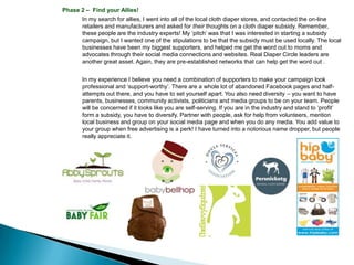Phase 2 – Find your Allies!
       In my search for allies, I went into all of the local cloth diaper stores, and contacted the on-line
       retailers and manufacturers and asked for their thoughts on a cloth diaper subsidy. Remember,
       these people are the industry experts! My ‘pitch’ was that I was interested in starting a subsidy
       campaign, but I wanted one of the stipulations to be that the subsidy must be used locally. The local
       businesses have been my biggest supporters, and helped me get the word out to moms and
       advocates through their social media connections and websites. Real Diaper Circle leaders are
       another great asset. Again, they are pre-established networks that can help get the word out .


       In my experience I believe you need a combination of supporters to make your campaign look
       professional and ‘support-worthy’. There are a whole lot of abandoned Facebook pages and half-
       attempts out there, and you have to set yourself apart. You also need diversity – you want to have
       parents, businesses, community activists, politicians and media groups to be on your team. People
       will be concerned if it looks like you are self-serving. If you are in the industry and stand to ‘profit’
       form a subsidy, you have to diversify. Partner with people, ask for help from volunteers, mention
       local business and group on your social media page and when you do any media. You add value to
       your group when free advertising is a perk! I have turned into a notorious name dropper, but people
       really appreciate it.
 