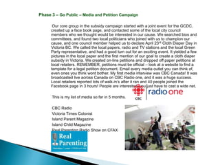 Phase 3 – Go Public – Media and Petition Campaign

       Our core group in the subsidy campaign started with a joint event for the GCDC,
      created up a face book page, and contacted some of the local city council
      members who we thought would be interested in our cause. We searched bios and
      committees, and found two local politicians who joined with us to champion our
      cause, and one council member helped us to declare April 23rd Cloth Diaper Day in
      Victoria BC. We called the local papers, radio and TV stations and the local Green
      Party representative, and had a good turn out for an exciting event. It yielded a few
      pictures in the local paper and the first mention of our goal to create a cloth diaper
      subsidy in Victoria. We created on-line petitions and dropped off paper petitions at
      local retailers. REMEMBER, petitions must be official – look at a website to find a
      template for a legal petition document. Email every media outlet you can think of,
      even ones you think wont bother. My first media interview was CBC Canada! It was
      broadcasted live across Canada on CBC Radio one, and it was a huge success.
      Local retailers reported lots of walk-in’s after it ran and 40 people joined the
      Facebook page in 3 hours! People are interested, you just have to cast a wide net.

      This is my list of media so far in 5 months.

      CBC Radio
      Victoria Times Colonist
      Island Parent Magazine
      Island Child Magazine
      Real Parenting Radio Show on CFAX
 
