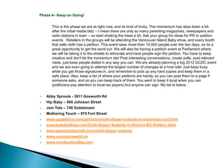 Phase 4– Keep on Going!


       This is the phase we are at right now, and its kind of tricky. The momentum has slow down a bit
       after the initial media blitz – I mean there are only so many parenting magazines, newspapers and
       radio stations in town – so start shaking the trees a bit. Ask your group for ideas for PR or petition
       events. Retailers in the groups will be attending the Vancouver Island Baby show, and every booth
       that sells cloth has a petition. This event sees more than 10,000 people over the two days, so its a
       great opportunity to get the word out. We will also be having a petition event at Parliament where
       we will be taking it to the streets to advocate and have people sign the petition. You have to keep
       creative and don't let the momentum die! Post interesting conversations, create polls, post relevant
       news, just keep people dialed in any way you can. We are already planning a big 2012 GCDC event
       and we are even going to attempt the largest number of changes at a host site! Just keep busy
       while you get those signatures in, and remember to pick up any hard copies and keep them in a
       safe place. Also, keep a list of where your petitions are handy, so you can post them to a page if
       someone asks, and so you can keep track of them. You want to keep it local when you can
       (politicians pay attention to local tax payers) but anyone can sign. My list is below.


   Abby Sprouts - 3011 Gosworth Rd
   Hip Baby – 560 Johnson Street
   Jam Tots – 748 Goldstream
   Mothering Touch – 975 Fort Street
   www.gopetition.com/petitions/cloth-diaper-subsidy-in-victoria-bc-crd.html
   www.babybellhop.com/Cloth-Diaper-Subsidy-in-Victoria-BC-Petition.html
   www.persnicketycloth.com/cloth-diaper-subsidy
   www.oscargonewild.ca
   www.monkeydoodlez.com
 