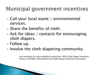    Call your local waste / environmental
    services.
   Share the benefits of cloth.
   Ask for ideas / contacts for encouraging
    cloth diapers.
   Follow up.
   Involve the cloth diapering community.
        (see handouts for more detailed instructions: RDA Cloth Diaper Incentives
        Process and RDA Talking Points for Cloth Diaper Incentives Advocates)
 