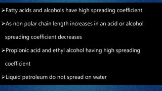 Fatty acids and alcohols have high spreading coefficient
As non polar chain length increases in an acid or alcohol
spreading coefficient decreases
Propionic acid and ethyl alcohol having high spreading
coefficient
Liquid petroleum do not spread on water
 