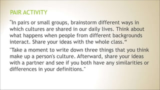 PAIR ACTIVITY
"In pairs or small groups, brainstorm different ways in
which cultures are shared in our daily lives. Think about
what happens when people from different backgrounds
interact. Share your ideas with the whole class.“
"Take a moment to write down three things that you think
make up a person's culture. Afterward, share your ideas
with a partner and see if you both have any similarities or
differences in your definitions."
 
