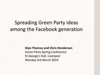 Spreading Green Party ideas
among the Facebook generation
Glyn Thomas and Chris Henderson
Green Party Spring Conference
St George’s Hall, Liverpool
Monday 3rd March 2014
 
