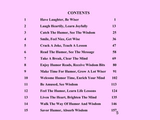 5
CONTENTS
1 Have Laughter, Be Wiser 1
2 Laugh Heartily, Learn Joyfully 13
3 Catch The Humor, See The Wisdom 25
4 Smile, Feel Nice, Get Wise 36
5 Crack A Joke, Teach A Lesson 47
6 Read The Humor, See The Message 58
7 Take A Break, Clear The Mind 69
8 Enjoy Humor Reads, Receive Wisdom Bits 80
9 Make Time For Humor, Grow A Lot Wiser 91
10 Welcome Humor Time, Enrich Your Mind 102
11 Be Amused, See Wisdom 113
12 Feel The Humor, Learn Life Lessons 124
13 Liven The Heart, Brighten The Mind 135
14 Walk The Way Of Humor And Wisdom 146
15 Savor Humor, Absorb Wisdom 157
 