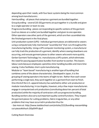 depending upon their needs, with four basic systems being the mostcommon
among local manufacturers:
Itembundling - all pieces that comprisea garmentare bundled together.
Group bundling - several(10-20) garments areputtogether in a bundle and given
to a single operator or team to sew.
Progressivebundling - pieces corresponding to specific sections of the garment
(such as sleeves or a collar) are bundled together and given to one operator.
Other operators sew other parts of the garment, which are then assembled into
the finished garment in the final phase.
Unit production system(UPS) - individual garment pieces are delivered to sewers
using a computerized, fully mechanized "assembly line" that runs throughoutthe
manufacturing facility. Using a UPS computer monitoring system, a manufacturer
can fully track the production of a garment, identify where sewing slowdowns are
occurring, and reroute garment pieces to other sewers who work morequickly.
Gerber Garment Technology Inc. manufactures a UPS system, which eliminates
the need for passing apparel piece bundles fromworker to worker. This lowers
labour costs because employees spend less time handling bundles and more time
sewing. Italso facilitates short-cyclemanufacturing.
Modular or "team based" manufacturing is another type of bundling that
combines some of the above characteristics. Developed in Japan, it is the
grouping of sewing operators into teams of eight to ten. Rather than each sewer
performing a single task, they work together on a garmentfromstart to finish.
One-third of the U.S. apparelindustry has switched to either unit production or
modular manufacturing. In Los Angeles, however, only a few major manufacturers
engage in computerized unit productions (constituting about ten percent of total
production) while the majority of contractors still use progressivebundling.
Bundling workers also carry outimportant quality controlfunctions. They inspect
the garmentpieces for cutting problems, fabric irregularities, or any other
problems that may have occurred in production thus far.
- See more at: http://www.textileschool.com/articles/222/bundling-reassembling-
cut-pieces#sthash.DDpElHfY.dpuf
Cutting Room Overview
 
